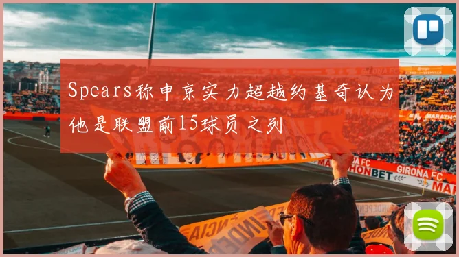 Spears称申京实力超越约基奇认为他是联盟前15球员之列