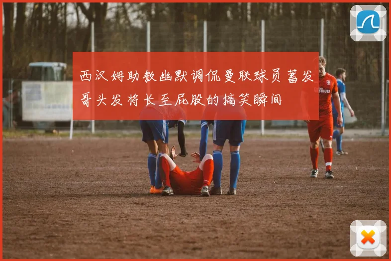 西汉姆助教幽默调侃曼联球员蓄发哥头发将长至屁股的搞笑瞬间