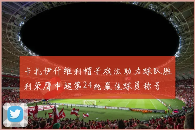 卡扎伊什维利帽子戏法助力球队胜利荣膺中超第24轮最佳球员称号