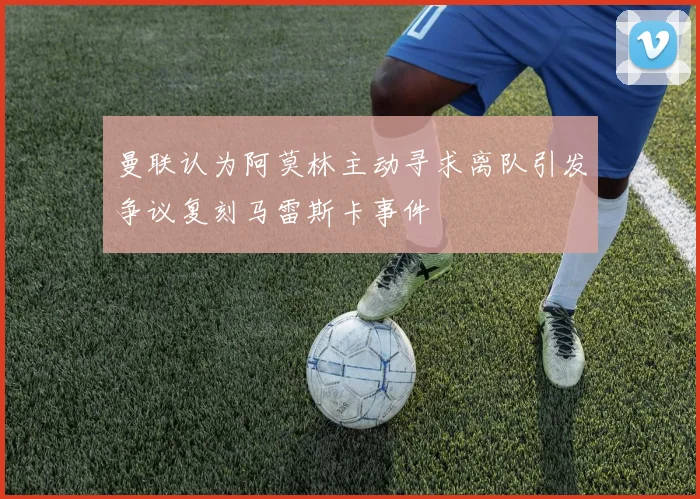 曼联认为阿莫林主动寻求离队引发争议复刻马雷斯卡事件