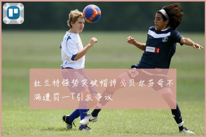 杜兰特强势突破帽掉戈贝尔芬奇不满遭罚一T引发争议