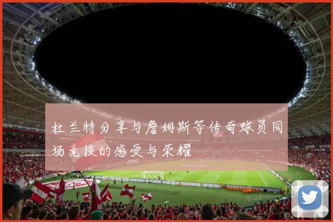 杜兰特分享与詹姆斯等传奇球员同场竞技的感受与荣耀