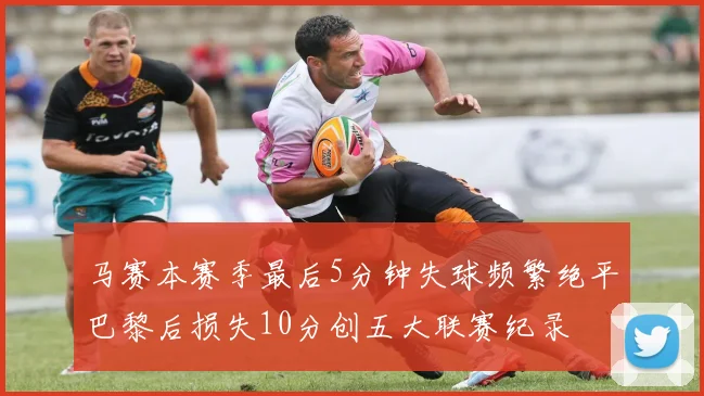 马赛本赛季最后5分钟失球频繁绝平巴黎后损失10分创五大联赛纪录