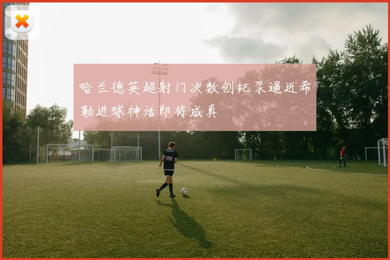 哈兰德英超射门次数创纪录逼近希勒进球神话即将成真