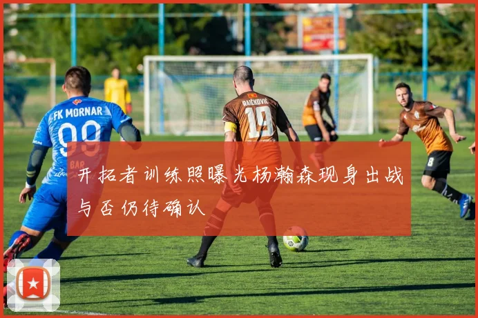 开拓者训练照曝光杨瀚森现身出战与否仍待确认