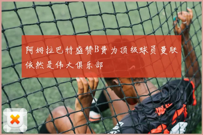 阿姆拉巴特盛赞B费为顶级球员曼联依然是伟大俱乐部