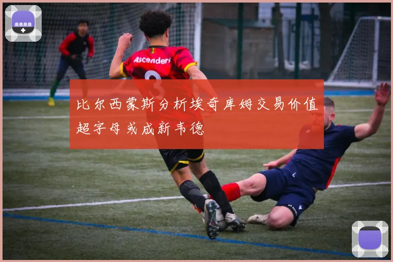比尔西蒙斯分析埃奇库姆交易价值超字母或成新韦德