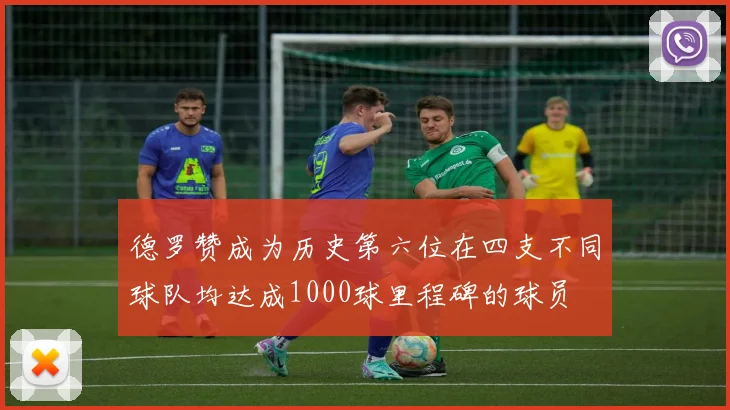 德罗赞成为历史第六位在四支不同球队均达成1000球里程碑的球员