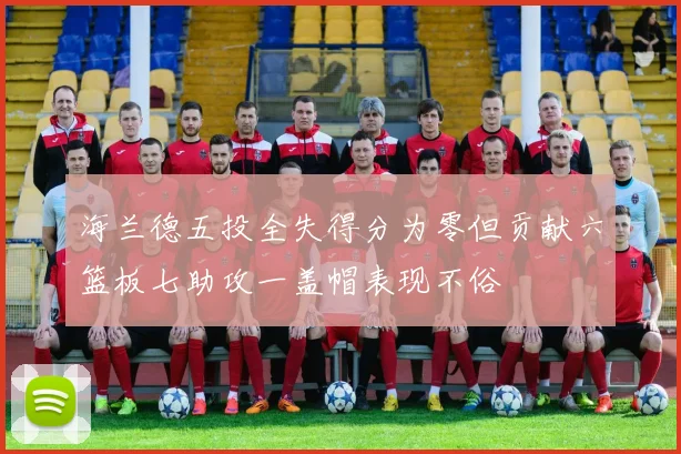 海兰德五投全失得分为零但贡献六篮板七助攻一盖帽表现不俗