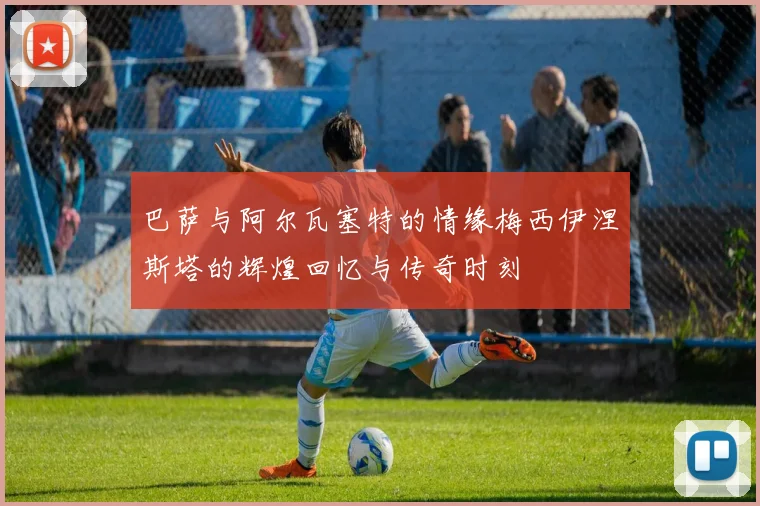 巴萨与阿尔瓦塞特的情缘梅西伊涅斯塔的辉煌回忆与传奇时刻