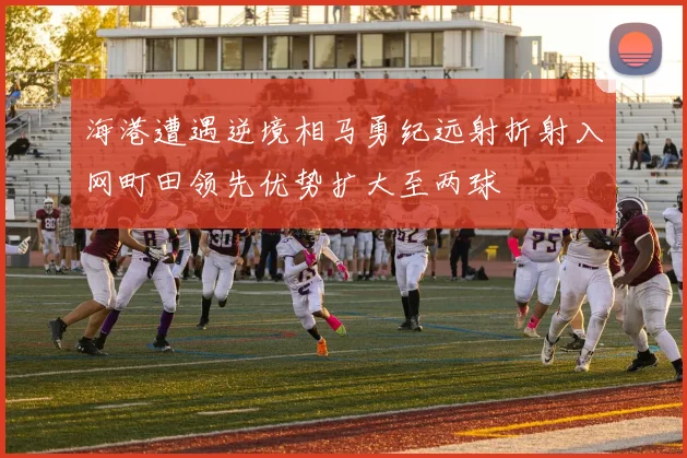 海港遭遇逆境相马勇纪远射折射入网町田领先优势扩大至两球