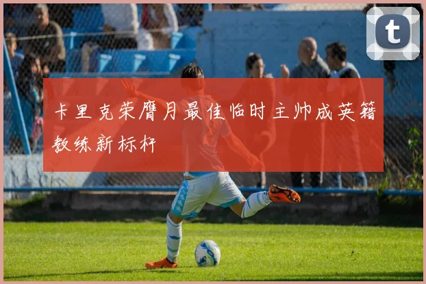 卡里克荣膺月最佳临时主帅成英籍教练新标杆
