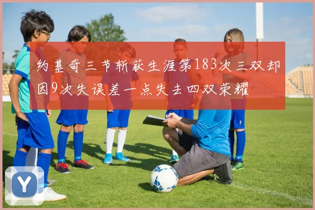 约基奇三节斩获生涯第183次三双却因9次失误差一点失去四双荣耀