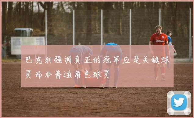 巴克利强调真正的冠军应是关键球员而非普通角色球员
