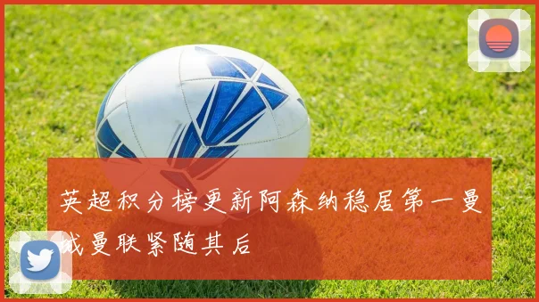 英超积分榜更新阿森纳稳居第一曼城曼联紧随其后