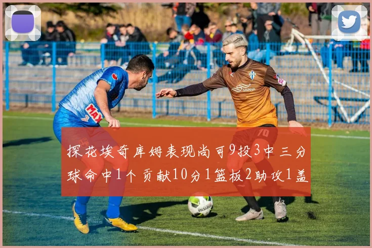 探花埃奇库姆表现尚可9投3中三分球命中1个贡献10分1篮板2助攻1盖帽