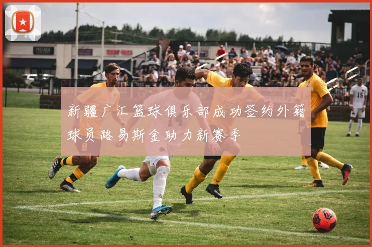新疆广汇篮球俱乐部成功签约外籍球员路易斯金助力新赛季