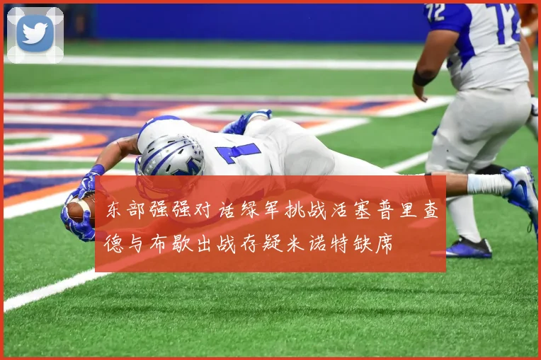 东部强强对话绿军挑战活塞普里查德与布歇出战存疑米诺特缺席