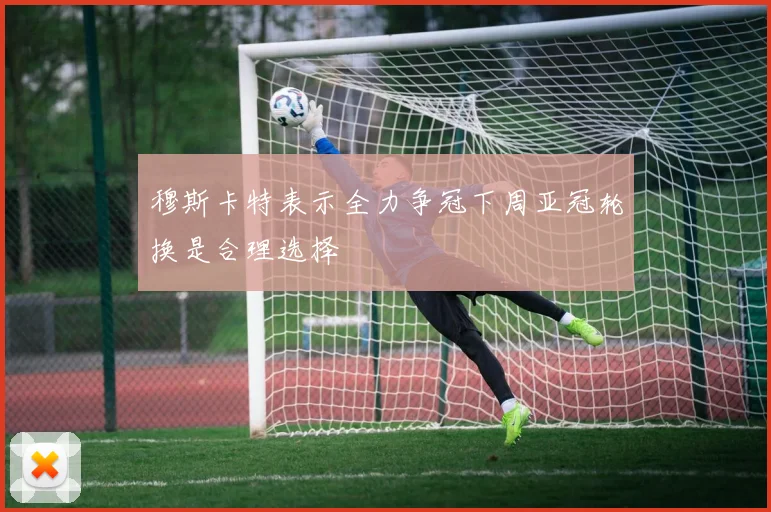 穆斯卡特表示全力争冠下周亚冠轮换是合理选择
