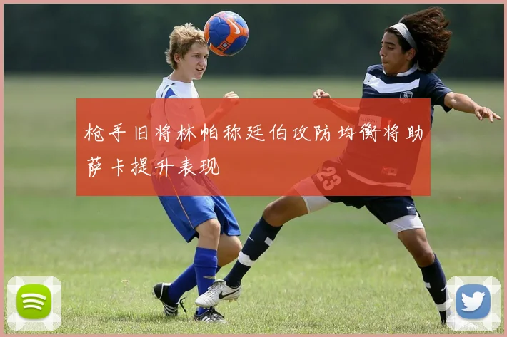 枪手旧将林帕称廷伯攻防均衡将助萨卡提升表现