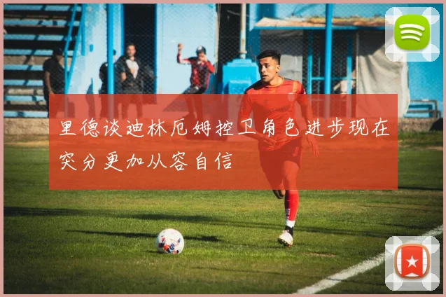 里德谈迪林厄姆控卫角色进步现在突分更加从容自信