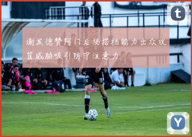 谢泼德赞阿门后场搭档能力出众攻筐威胁吸引防守注意力