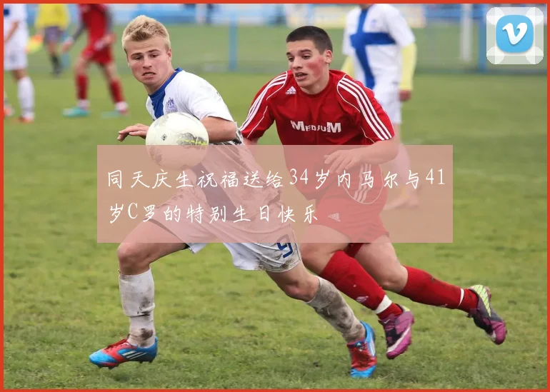 同天庆生祝福送给34岁内马尔与41岁C罗的特别生日快乐