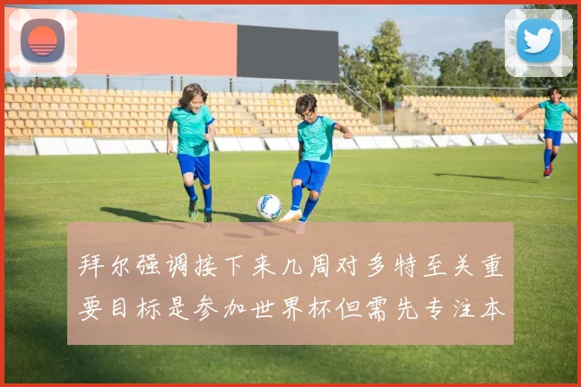 拜尔强调接下来几周对多特至关重要目标是参加世界杯但需先专注本赛季表现