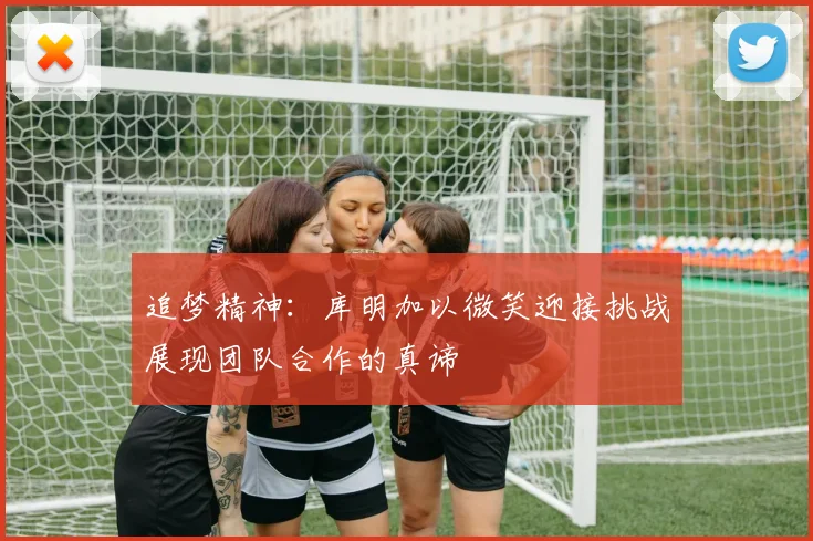 追梦精神：库明加以微笑迎接挑战展现团队合作的真谛
