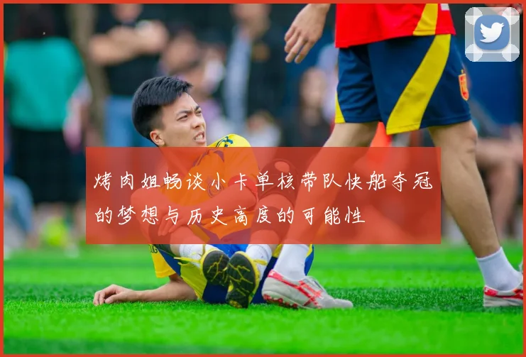 烤肉姐畅谈小卡单核带队快船夺冠的梦想与历史高度的可能性