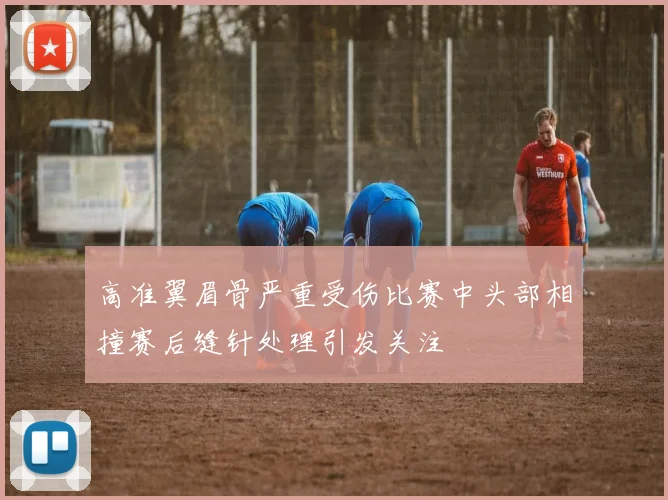高准翼眉骨严重受伤比赛中头部相撞赛后缝针处理引发关注