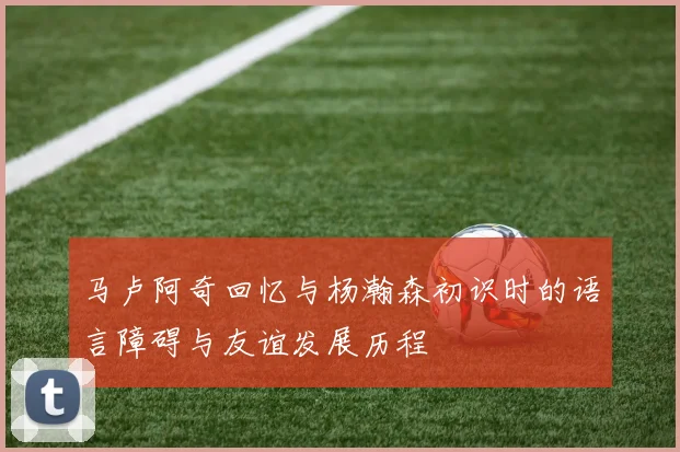 马卢阿奇回忆与杨瀚森初识时的语言障碍与友谊发展历程