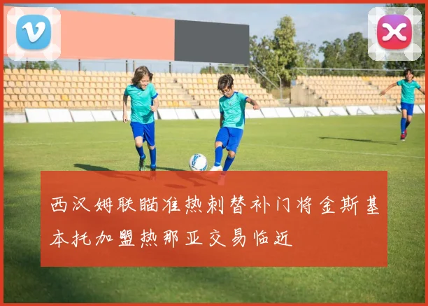 西汉姆联瞄准热刺替补门将金斯基本托加盟热那亚交易临近