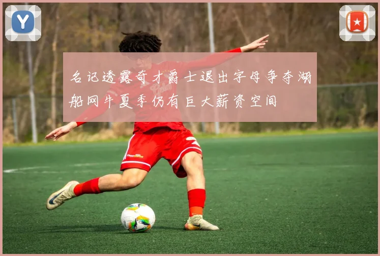 名记透露奇才爵士退出字母争夺湖船网牛夏季仍有巨大薪资空间