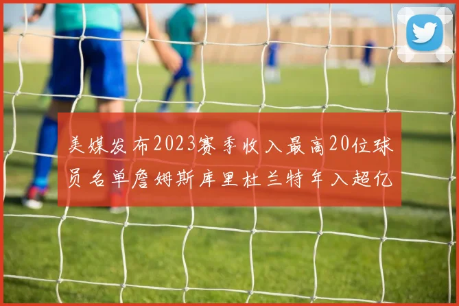 美媒发布2023赛季收入最高20位球员名单詹姆斯库里杜兰特年入超亿