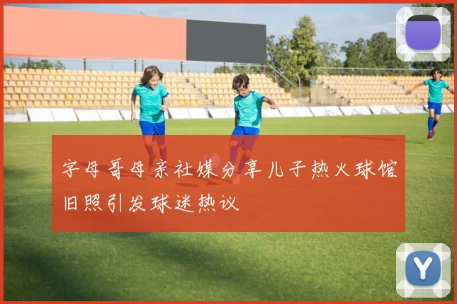 字母哥母亲社媒分享儿子热火球馆旧照引发球迷热议