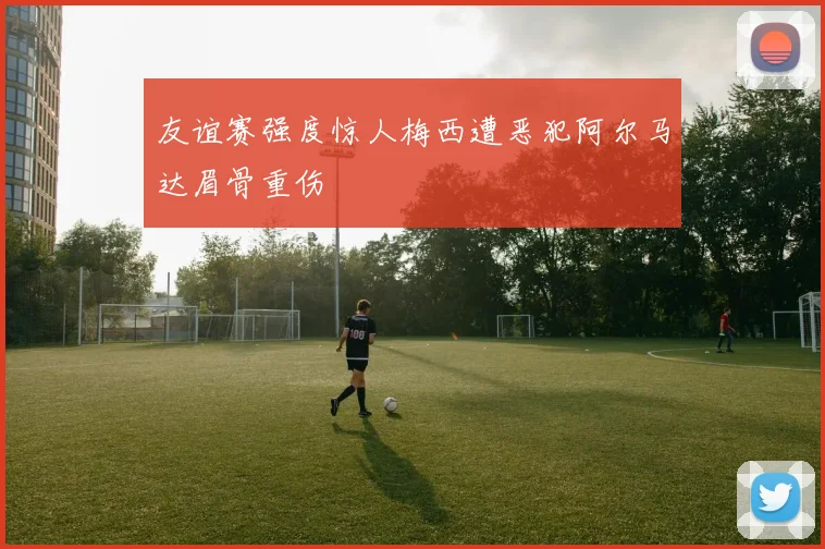 友谊赛强度惊人梅西遭恶犯阿尔马达眉骨重伤